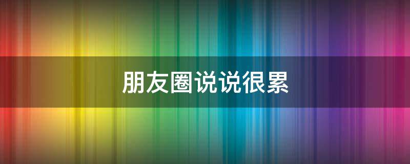 朋友圈说说很累（朋友圈说说很累的图片）
