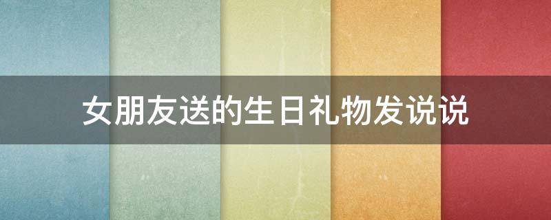 女朋友送的生日礼物发说说（女朋友送的生日礼物怎么发说说）