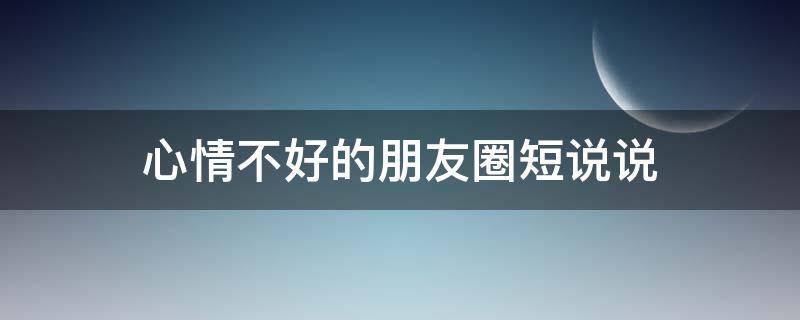 心情不好的朋友圈短说说（心情不好的句子朋友圈发说说）