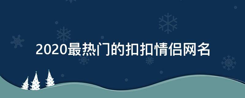 2021最热门的扣扣情侣网名 扣扣情侣网名最新版霸气