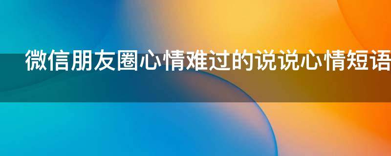 微信朋友圈心情难过的说说心情短语 心情很难过的朋友圈