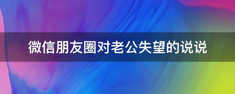 微信朋友圈对老公失望的说说 微信朋友圈对老公失望的说说搞笑