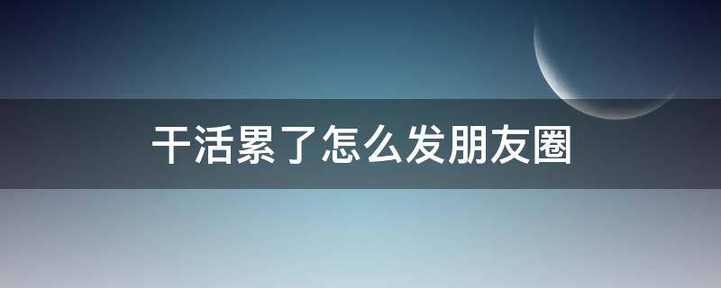 干活累了怎么发朋友圈（干活累了怎么发朋友圈说说）
