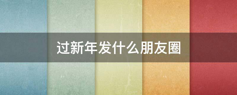 过新年发什么朋友圈（过新年发朋友圈的话）