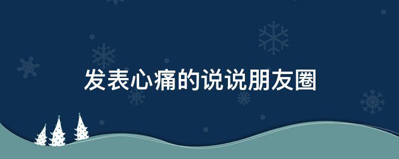 发表心痛的说说朋友圈（发表心痛的说说朋友圈句子）
