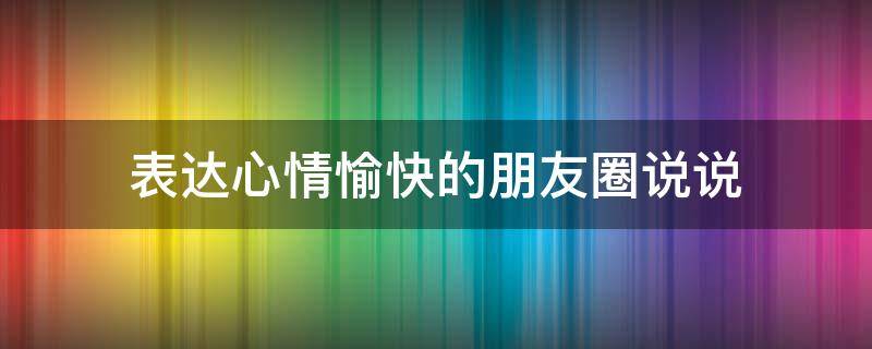 表达心情愉快的朋友圈说说（表达心情愉快的朋友圈说说图片）