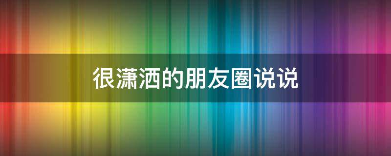 很潇洒的朋友圈说说 很潇洒的朋友圈说说句子