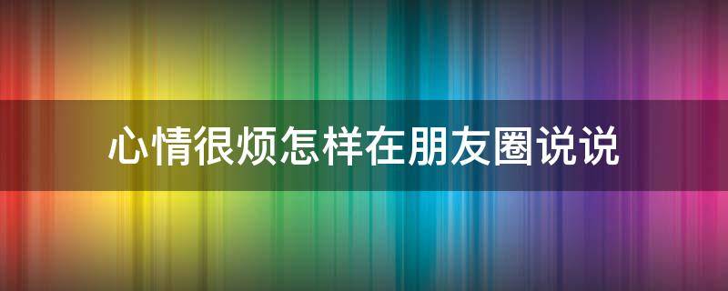 心情很烦怎样在朋友圈说说 心情好烦怎么发朋友圈烦