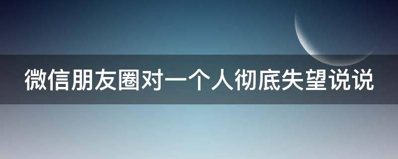 微信朋友圈对一个人彻底失望说说（朋友圈对一个人失望的句子）