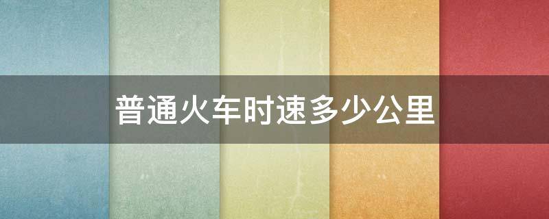 普通火车时速多少公里 火车时速多少公里每小时2021年