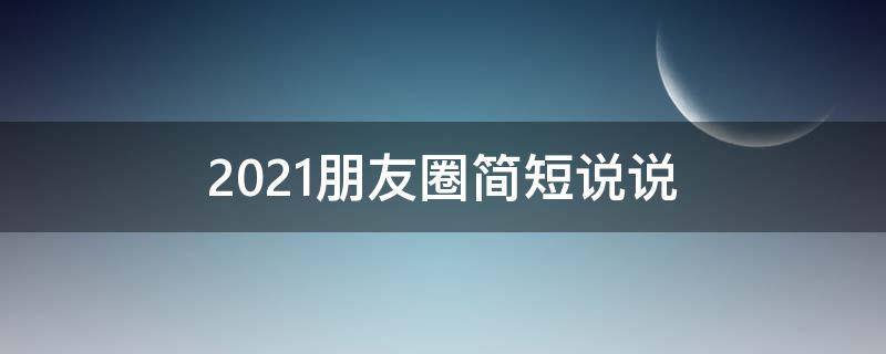 2021朋友圈简短说说（2021年最新朋友圈说说精选）