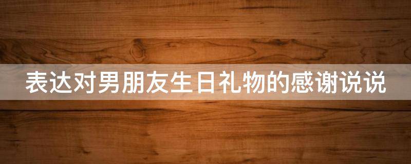 表达对男朋友生日礼物的感谢说说 表达对男朋友生日礼物的感谢说说句子