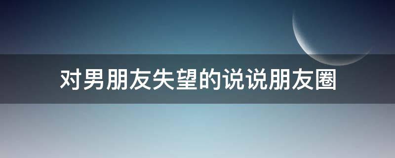 对男朋友失望的说说朋友圈（对男朋友失望的说说朋友圈文案）