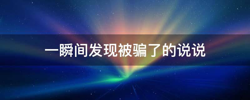 一瞬间发现被骗了的说说（一瞬间发现被骗了的说说心情）