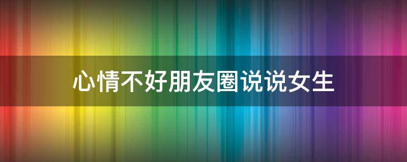 心情不好朋友圈说说女生（心情不好朋友圈说说女生短句）