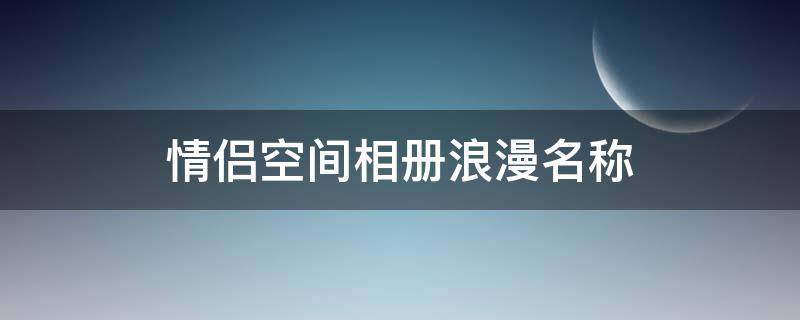 情侣空间相册浪漫名称（情侣空间相册浪漫名称大全）