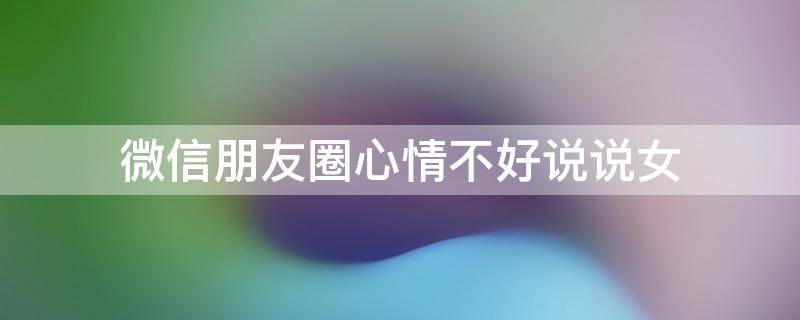 微信朋友圈心情不好说说女 微信女生朋友圈心情不好说