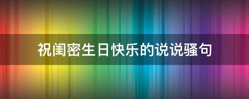祝闺密生日快乐的说说骚句（祝闺密生日快乐的说说骚句搞笑）