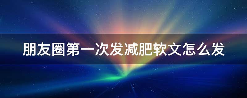 朋友圈第一次发减肥软文怎么发（减肥产品第一次发朋友圈套路）