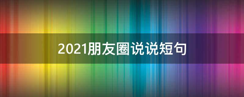 2021朋友圈说说短句（2021朋友圈说说简短）