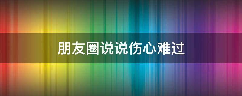 朋友圈说说伤心难过（朋友圈伤心难过的句子）