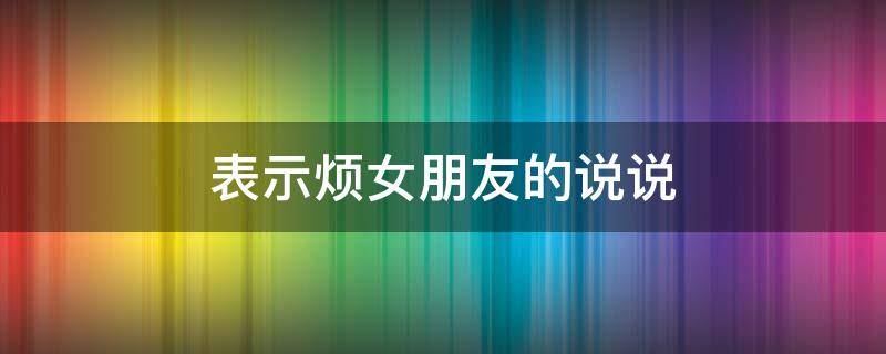 表示烦女朋友的说说 表示烦女朋友的说说简短