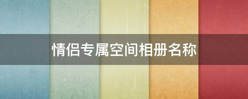 情侣专属空间相册名称（情侣专属空间相册名称怎么改）