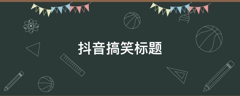 抖音搞笑标题 抖音搞笑标题怎么写吸引人