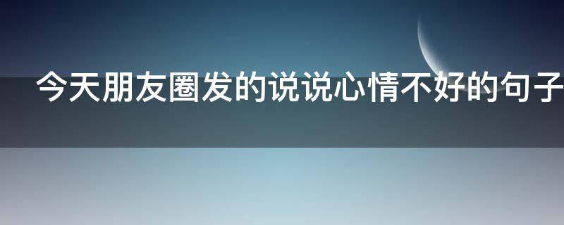 今天朋友圈发的说说心情不好的句子（今天朋友圈发的说说心情不好的句子简短）