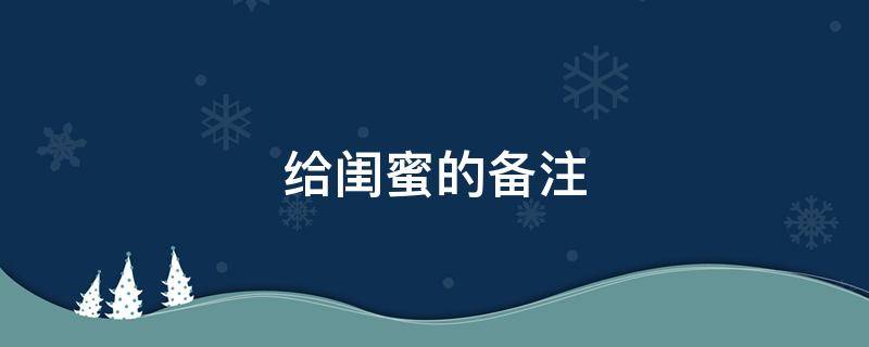 给闺蜜的备注 给闺蜜的备注有特殊意义的