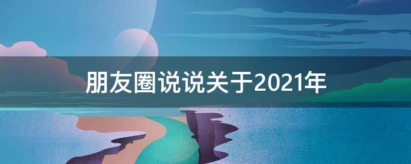 朋友圈说说关于2021年（朋友圈说说关于2021年的话）