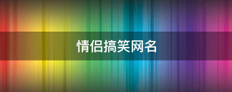 情侣搞笑网名（情侣搞笑网名大全）