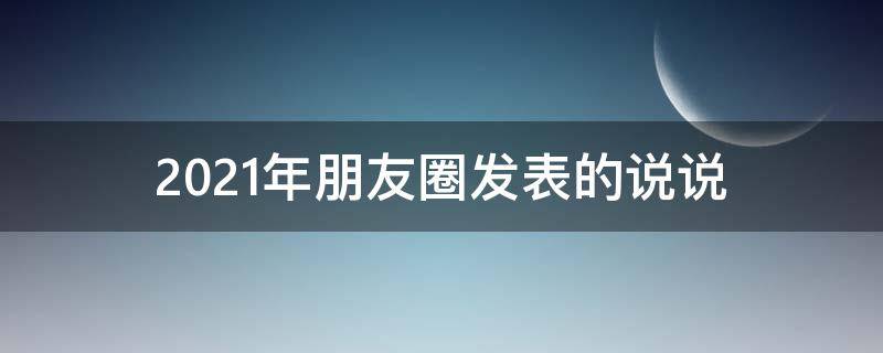 2021年朋友圈发表的说说（2021年朋友圈发表的说说怎么写）