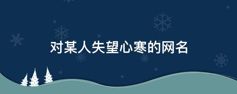 对某人失望心寒的网名（对某人失望心寒的网名一个字）