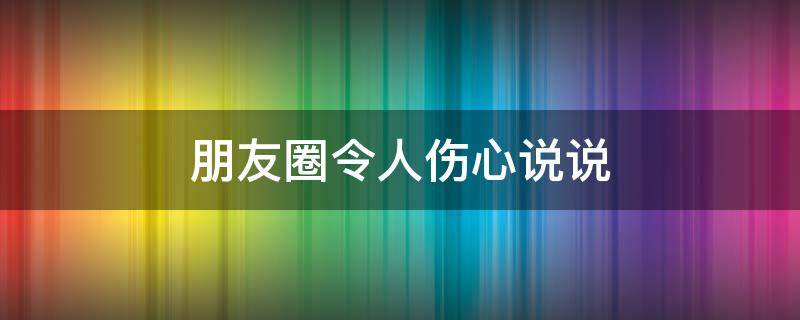 朋友圈令人伤心说说 朋友圈伤心的说说