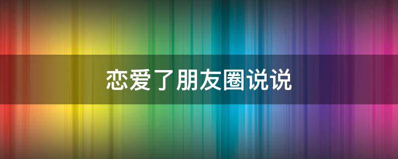 恋爱了朋友圈说说（恋爱朋友圈说说心情短语简短）