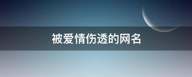 被爱情伤透的网名（被爱情伤了心的网名）