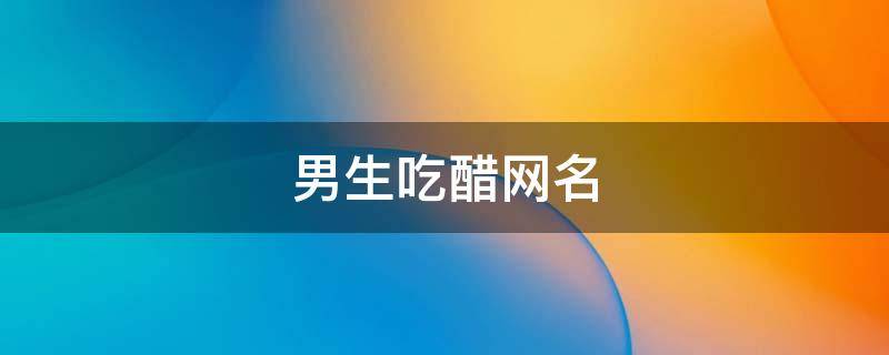 男生吃醋网名（男生吃醋的网名）