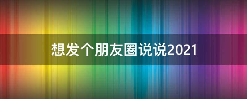 想发个朋友圈说说2021 想发个朋友圈说说2021年的句子