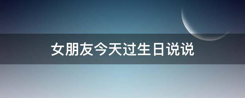 女朋友今天过生日说说（女朋友今天过生日怎么说祝福语）