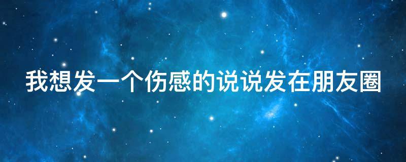 我想发一个伤感的说说发在朋友圈（我想发一个伤感的说说发在朋友圈的句子）