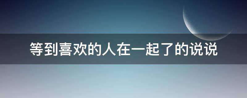 等到喜欢的人在一起了的说说 等到喜欢的人在一起了的说说句子