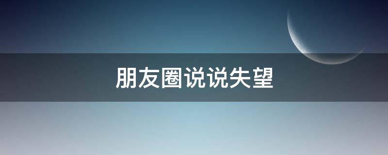 朋友圈说说失望（朋友圈说说失望好句子）