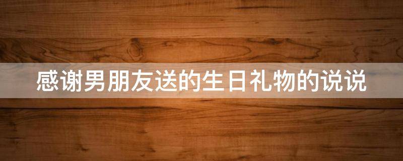 感谢男朋友送的生日礼物的说说 感谢男朋友送的生日礼物的优美的句子