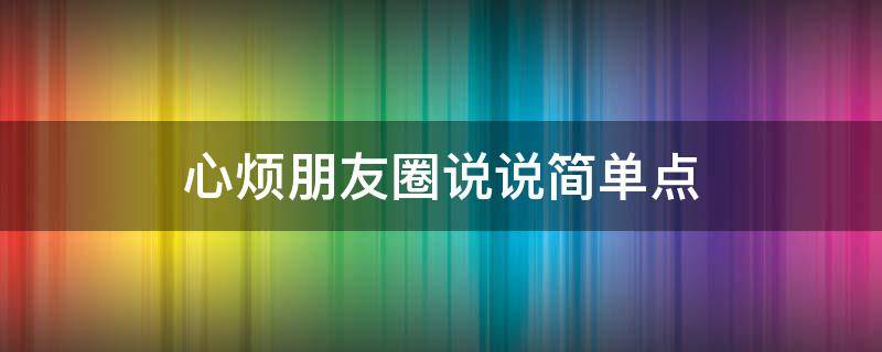 心烦朋友圈说说简单点（心烦朋友圈说说简单点怎么写）