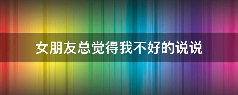 女朋友总觉得我不好的说说（女朋友总是觉得自己不好）
