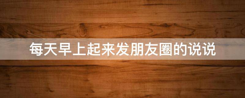 每天早上起来发朋友圈的说说（每天早上发朋友圈的说说图片）