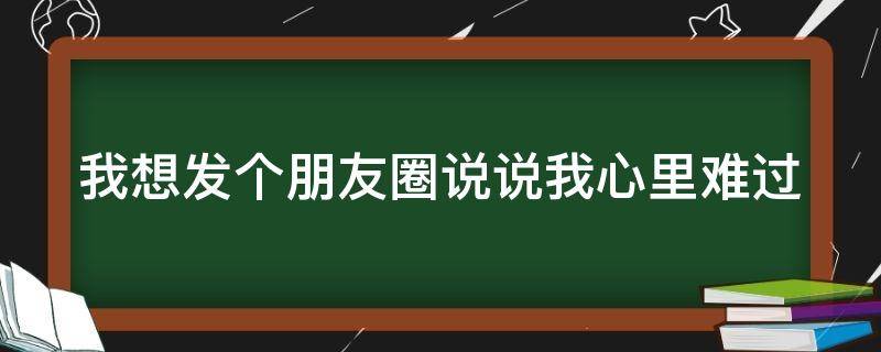 我想发个朋友圈说说我心里难过 我想发个朋友圈说说我心里难过的图片