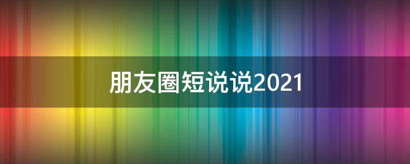朋友圈短说说2021（朋友圈短说说的好句子）