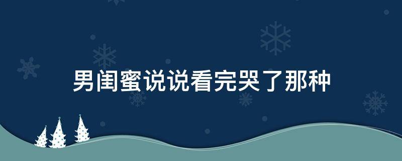 男闺蜜说说看完哭了那种（男闺蜜看了会哭的长文）
